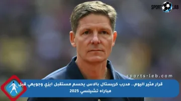 قرار مثير اليوم.. مدرب كريستال بالاس يحسم مستقبل إيزي وجويهي قبل مباراة تشيلسي 2025